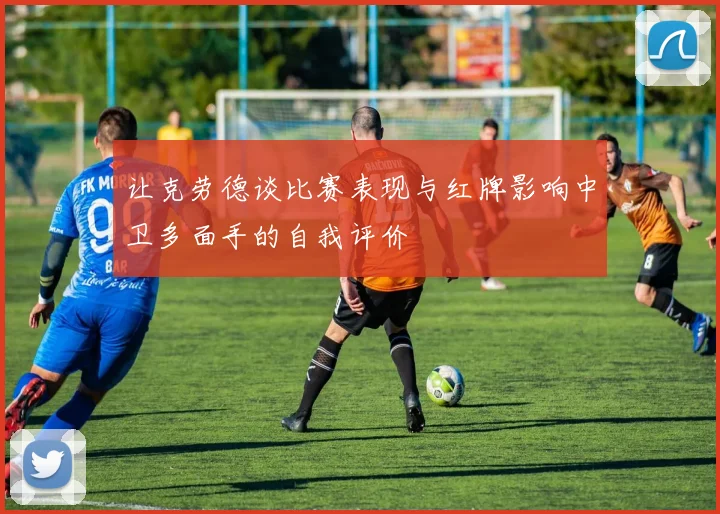 让克劳德谈比赛表现与红牌影响中卫多面手的自我评价