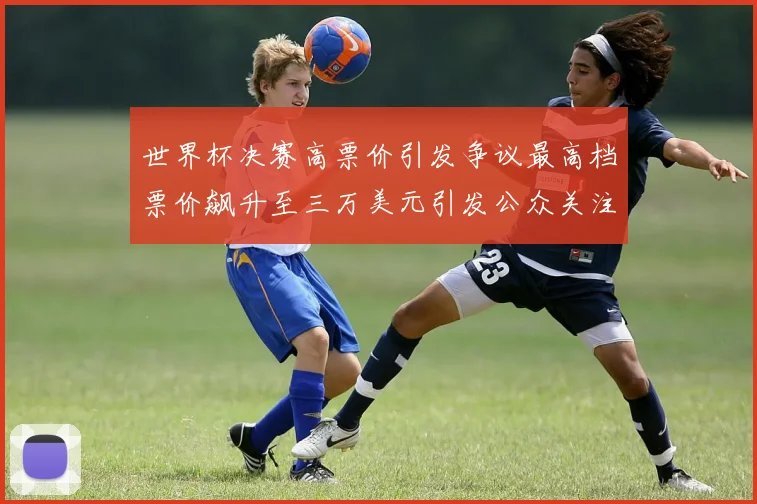 世界杯决赛高票价引发争议最高档票价飙升至三万美元引发公众关注