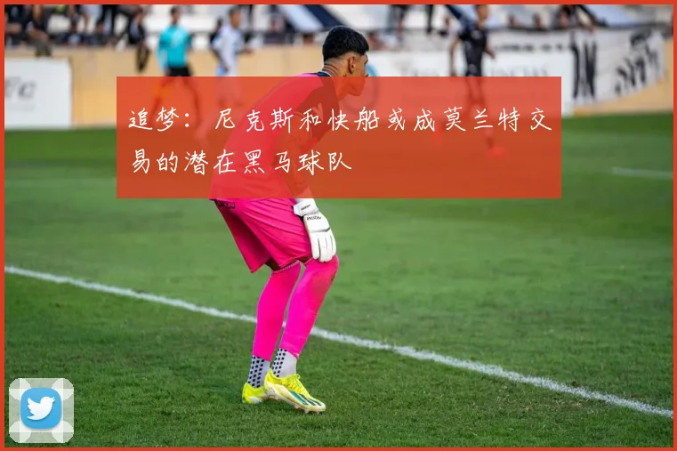 追梦：尼克斯和快船或成莫兰特交易的潜在黑马球队