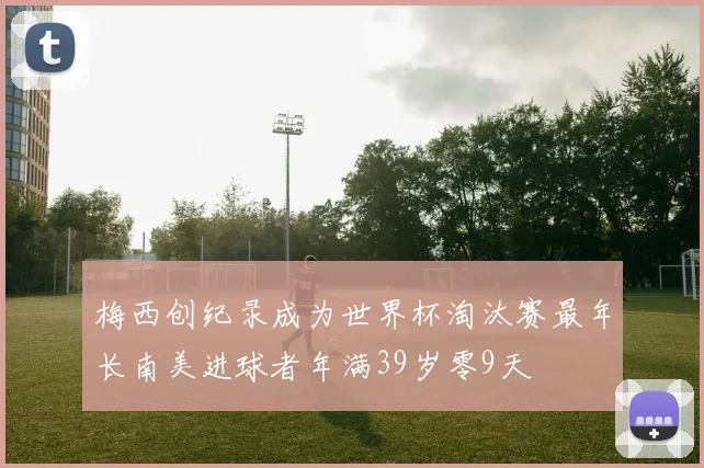 梅西创纪录成为世界杯淘汰赛最年长南美进球者年满39岁零9天