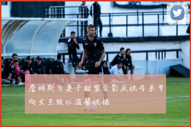 詹姆斯与妻子甜蜜合影庆祝母亲节向女王致以温馨祝福