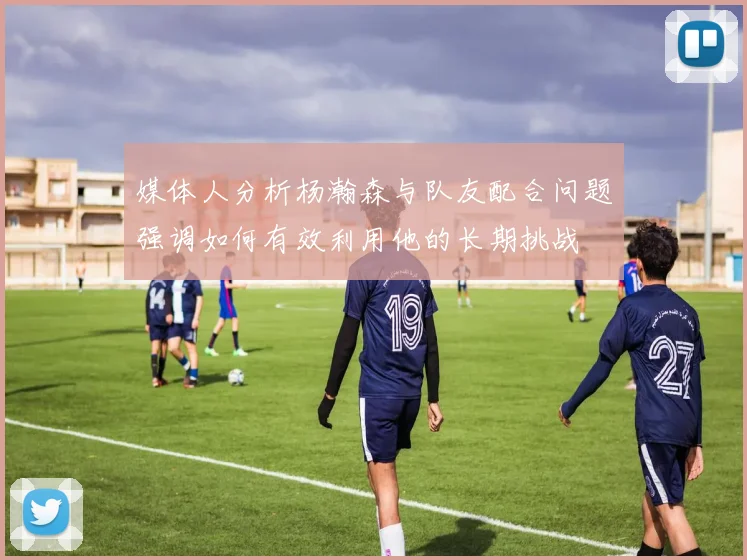 媒体人分析杨瀚森与队友配合问题强调如何有效利用他的长期挑战