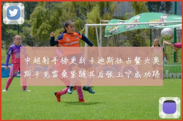 中超射手榜更新卡迪斯独占鳌头奥斯卡克雷桑紧随其后张玉宁成功跻身前十