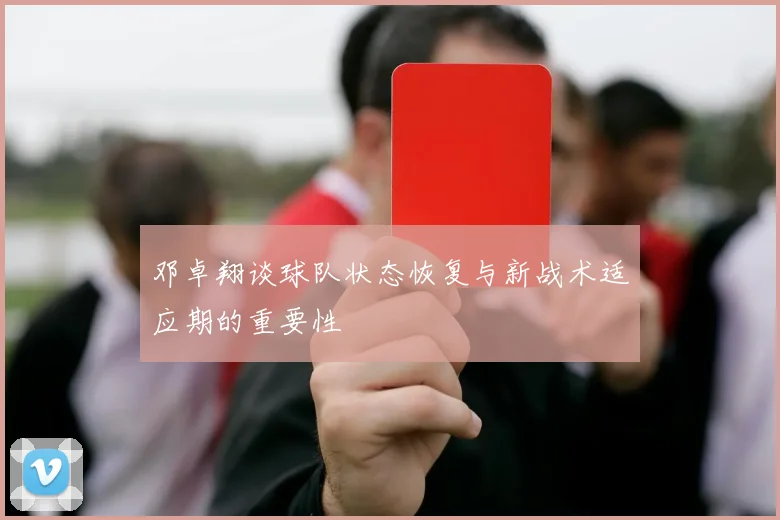 邓卓翔谈球队状态恢复与新战术适应期的重要性