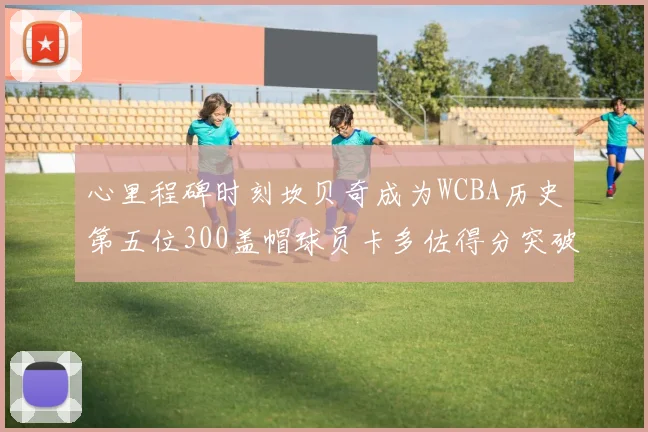 心里程碑时刻坎贝奇成为WCBA历史第五位300盖帽球员卡多佐得分突破1000大关